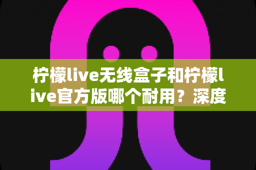 柠檬live无线盒子和柠檬live官方版哪个耐用？深度对比评测与选购避坑指南