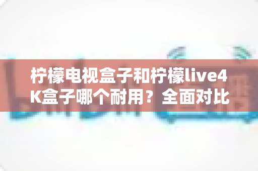 柠檬电视盒子和柠檬live4K盒子哪个耐用？全面对比使用寿命与选购深度指南