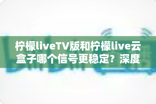 柠檬liveTV版和柠檬live云盒子哪个信号更稳定？深度对比分析与实用选购指南