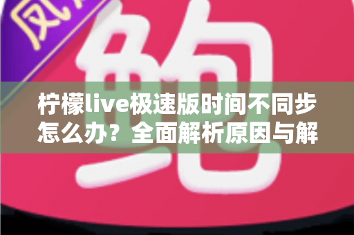 柠檬live极速版时间不同步怎么办？全面解析原因与解决方法，轻松恢复正常使用