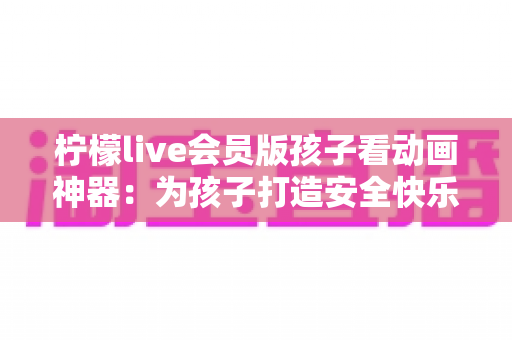 柠檬live会员版孩子看动画神器：为孩子打造安全快乐的动画世界的完整指南