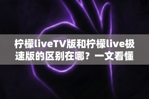 柠檬liveTV版和柠檬live极速版的区别在哪？一文看懂两大版本核心差异与选购指南