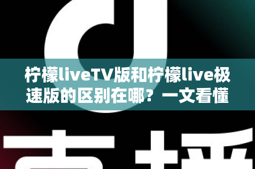 柠檬liveTV版和柠檬live极速版的区别在哪？一文看懂两大版本核心差异与选购指南
