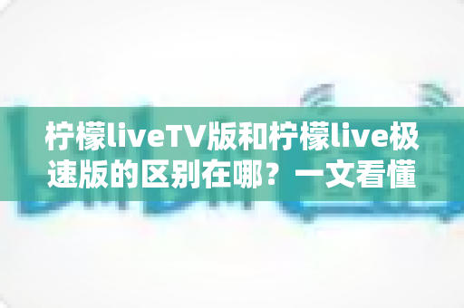 柠檬liveTV版和柠檬live极速版的区别在哪？一文看懂两大版本核心差异与选购指南