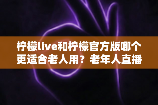 柠檬live和柠檬官方版哪个更适合老人用？老年人直播软件选择全攻略