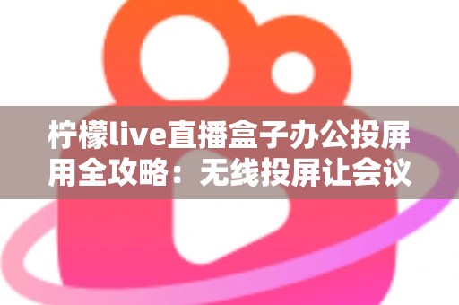 柠檬live直播盒子办公投屏用全攻略：无线投屏让会议演示与直播办公更高效