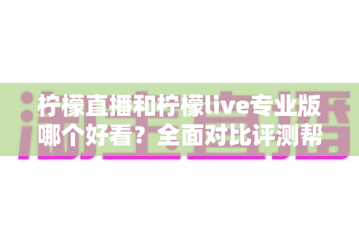 柠檬直播和柠檬live专业版哪个好看？全面对比评测帮你找到最适合自己的观看选择