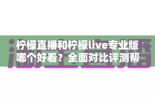 柠檬直播和柠檬live专业版哪个好看？全面对比评测帮你找到最适合自己的观看选择