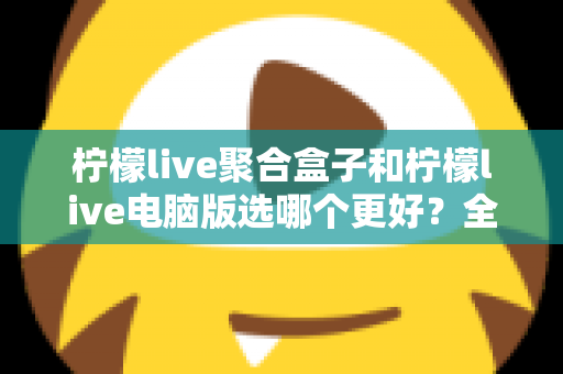 柠檬live聚合盒子和柠檬live电脑版选哪个更好？全方位对比评测与选购指南