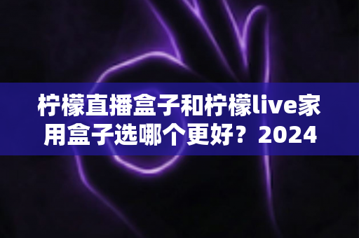 柠檬直播盒子和柠檬live家用盒子选哪个更好？2024年超详细选购对比指南，看完不再纠结