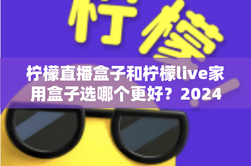 柠檬直播盒子和柠檬live家用盒子选哪个更好？2024年超详细选购对比指南，看完不再纠结