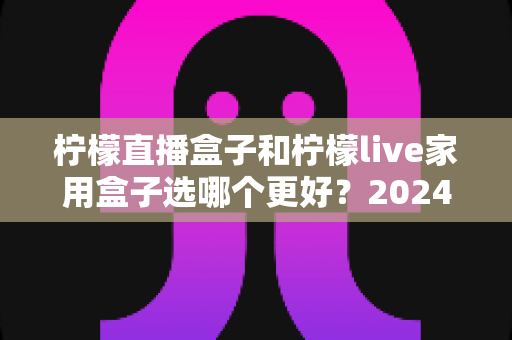 柠檬直播盒子和柠檬live家用盒子选哪个更好？2024年超详细选购对比指南，看完不再纠结