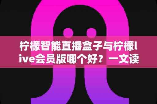 柠檬智能直播盒子与柠檬live会员版哪个好？一文读懂两大直播工具的全面差异与选购指南