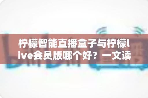 柠檬智能直播盒子与柠檬live会员版哪个好？一文读懂两大直播工具的全面差异与选购指南