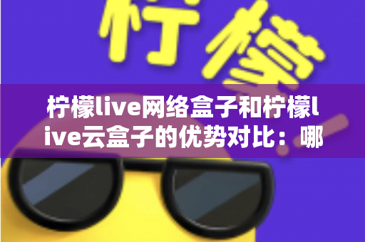柠檬live网络盒子和柠檬live云盒子的优势对比:哪款电视盒子更能提升你的家庭观影体验? 柠檬live网络盒子和柠檬live云盒子的优势对比:哪款电视盒子更能提升你的家庭观影体验?