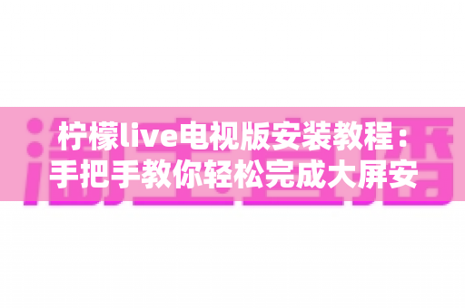 柠檬live电视版安装教程：手把手教你轻松完成大屏安装全流程