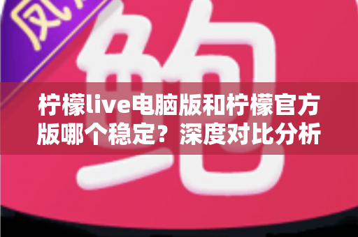 柠檬live电脑版和柠檬官方版哪个稳定？深度对比分析助你选出最佳使用版本