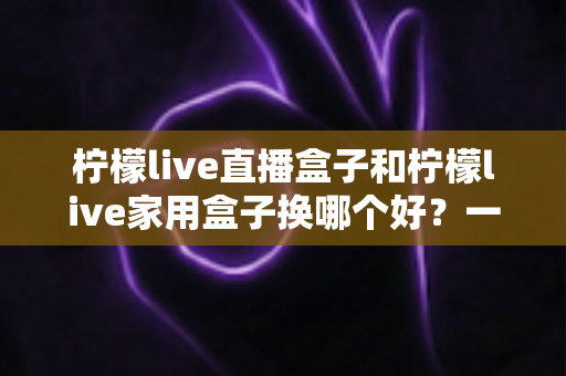 柠檬live直播盒子和柠檬live家用盒子换哪个好?一文看懂两款设备的核心差异与选购建议 柠檬live直播盒子和柠檬live家用盒子换哪个好?一文看懂两款设备的核心差异与选购建议