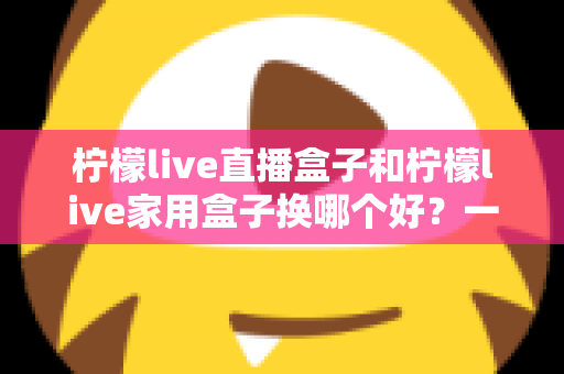 柠檬live直播盒子和柠檬live家用盒子换哪个好？一文看懂两款设备的核心差异与选购建议