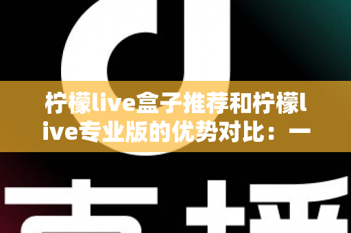 柠檬live盒子推荐和柠檬live专业版的优势对比：一篇看懂怎么选的深度解析指南