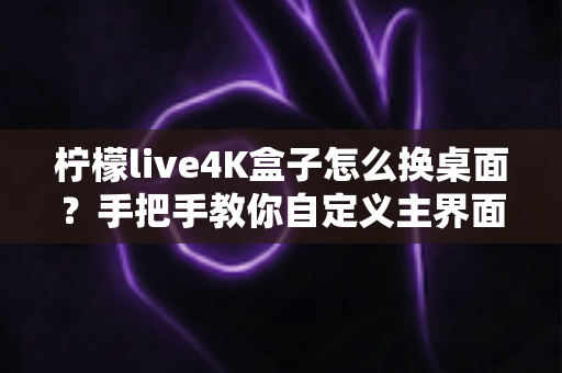 柠檬live4K盒子怎么换桌面？手把手教你自定义主界面，打造专属观影体验
