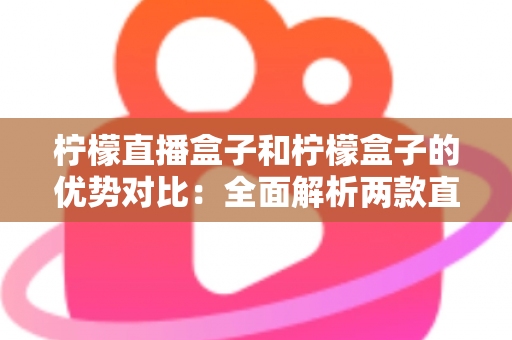 柠檬直播盒子和柠檬盒子的优势对比：全面解析两款直播工具的差异与选择指南