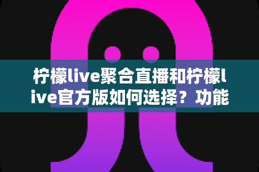 柠檬live聚合直播和柠檬live官方版如何选择？功能、安全与体验全方位对比指南