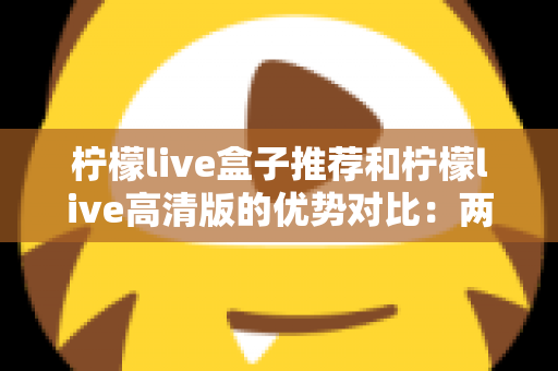 柠檬live盒子推荐和柠檬live高清版的优势对比：两大版本全维度解析，帮你找到最适合的观影方案