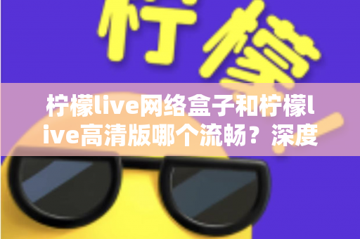 柠檬live网络盒子和柠檬live高清版哪个流畅？深度对比测评帮你选出最佳选择