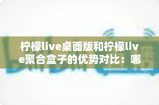 柠檬live桌面版和柠檬live聚合盒子的优势对比:哪款直播工具更适合你? 柠檬live桌面版和柠檬live聚合盒子的优势对比:哪款直播工具更适合你?