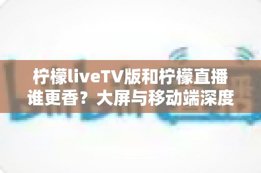 柠檬liveTV版和柠檬直播谁更香？大屏与移动端深度对比全解析