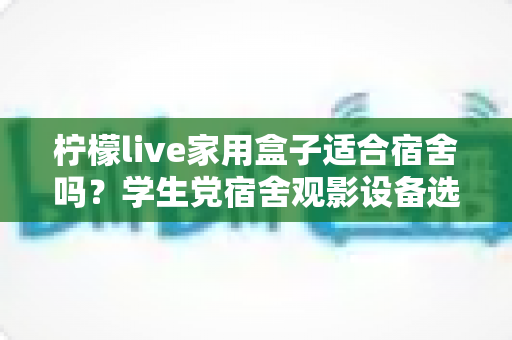 柠檬live家用盒子适合宿舍吗?学生党宿舍观影设备选购与使用全攻略 柠檬live家用盒子适合宿舍吗?学生党宿舍观影设备选购与使用全攻略