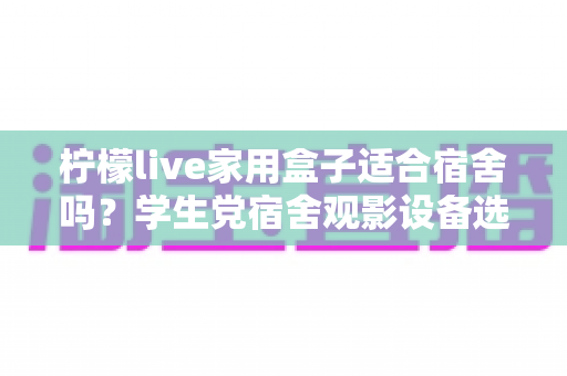柠檬live家用盒子适合宿舍吗?学生党宿舍观影设备选购与使用全攻略 柠檬live家用盒子适合宿舍吗?学生党宿舍观影设备选购与使用全攻略