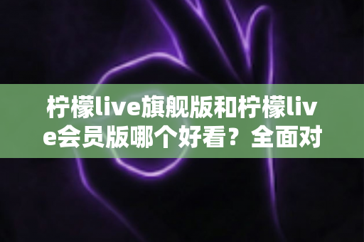 柠檬live旗舰版和柠檬live会员版哪个好看?全面对比测评帮你选出最值得使用的版本 柠檬live旗舰版和柠檬live会员版哪个好看?全面对比测评帮你选出最值得使用的版本