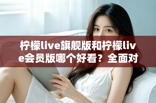 柠檬live旗舰版和柠檬live会员版哪个好看？全面对比测评帮你选出最值得使用的版本