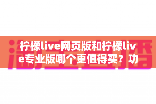 柠檬live网页版和柠檬live专业版哪个更值得买?功能差异、适用人群与性价比全解析 柠檬live网页版和柠檬live专业版哪个更值得买?功能差异、适用人群与性价比全解析