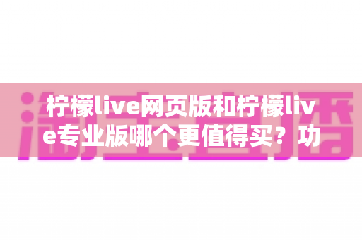 柠檬live网页版和柠檬live专业版哪个更值得买?功能差异、适用人群与性价比全解析 柠檬live网页版和柠檬live专业版哪个更值得买?功能差异、适用人群与性价比全解析