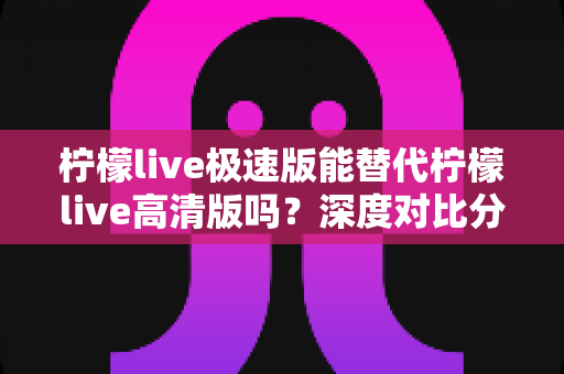 柠檬live极速版能替代柠檬live高清版吗？深度对比分析帮你选对版本