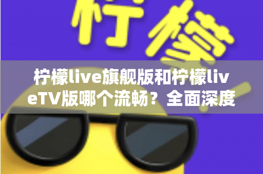 柠檬live旗舰版和柠檬liveTV版哪个流畅？全面深度对比分析，帮你找到最佳选择