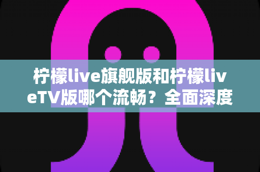 柠檬live旗舰版和柠檬liveTV版哪个流畅？全面深度对比分析，帮你找到最佳选择