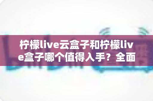 柠檬live云盒子和柠檬live盒子哪个值得入手？全面深度对比解析，看完再买不后悔