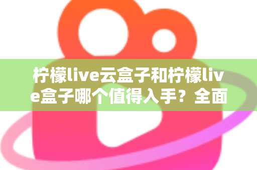 柠檬live云盒子和柠檬live盒子哪个值得入手？全面深度对比解析，看完再买不后悔