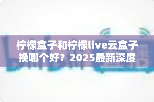 柠檬盒子和柠檬live云盒子换哪个好？2025最新深度对比评测与选购指南