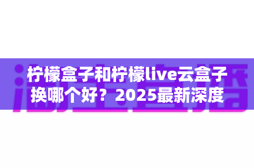 柠檬盒子和柠檬live云盒子换哪个好？2025最新深度对比评测与选购指南