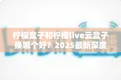 柠檬盒子和柠檬live云盒子换哪个好？2025最新深度对比评测与选购指南