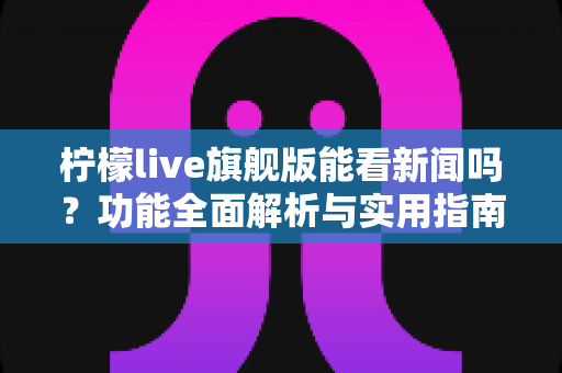柠檬live旗舰版能看新闻吗？功能全面解析与实用指南