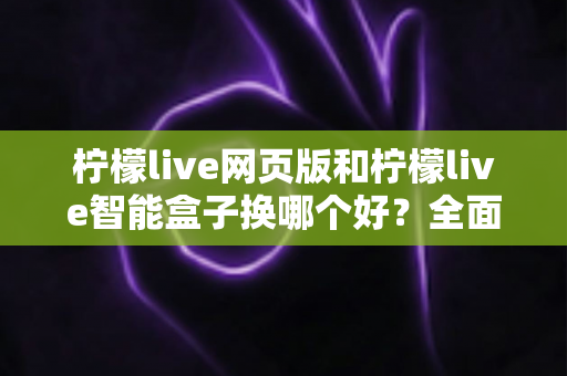 柠檬live网页版和柠檬live智能盒子换哪个好？全面对比分析助你轻松做出最佳选择