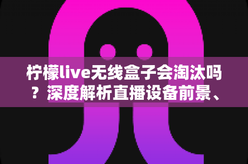 柠檬live无线盒子会淘汰吗？深度解析直播设备前景、市场趋势与使用建议