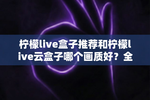 柠檬live盒子推荐和柠檬live云盒子哪个画质好？全面深度对比与选购指南