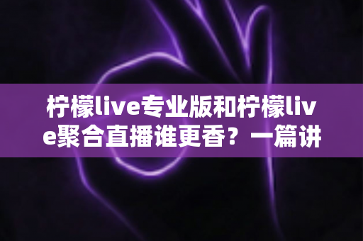 柠檬live专业版和柠檬live聚合直播谁更香?一篇讲透两版本差异的实战选购指南 柠檬live专业版和柠檬live聚合直播谁更香?一篇讲透两版本差异的实战选购指南